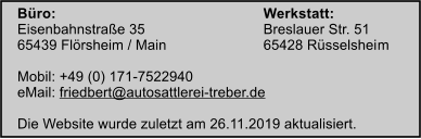 Büro:						Werkstatt: Eisenbahnstraße 35			Breslauer Str. 51 65439 Flörsheim / Main			65428 Rüsselsheim 		 Mobil: +49 (0) 171-7522940 eMail: friedbert@autosattlerei-treber.de  Die Website wurde zuletzt am 26.11.2019 aktualisiert.